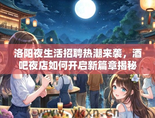 洛阳夜生活招聘热潮来袭，酒吧夜店如何开启新篇章揭秘