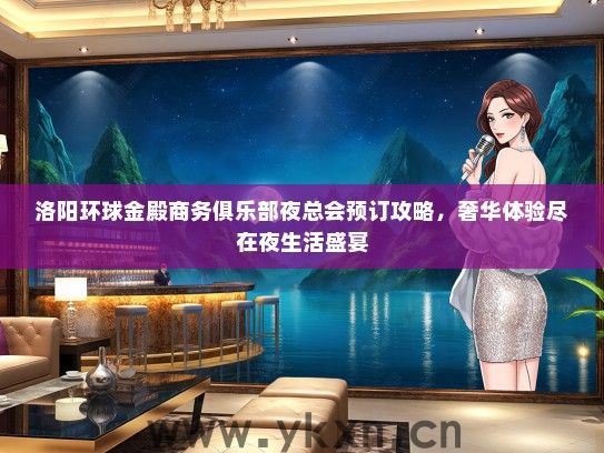 洛阳环球金殿商务俱乐部夜总会预订攻略，奢华体验尽在夜生活盛宴